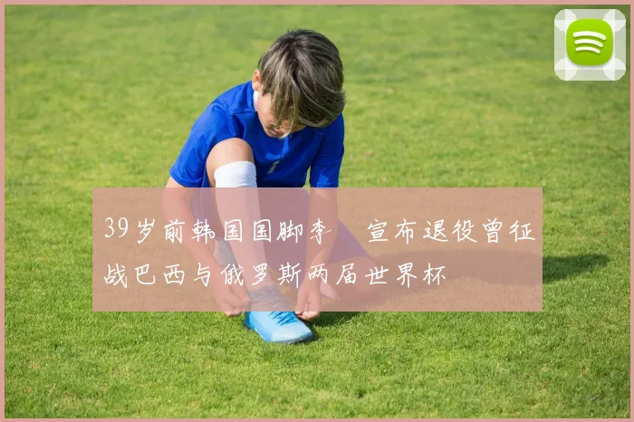 39岁前韩国国脚李镕宣布退役曾征战巴西与俄罗斯两届世界杯