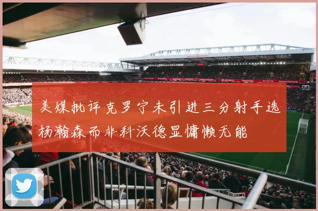 美媒批评克罗宁未引进三分射手选杨瀚森而非科沃德显慵懒无能