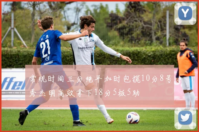 常规时间三分绝平加时包揽10分8号秀杰明高效拿下18分5板5助