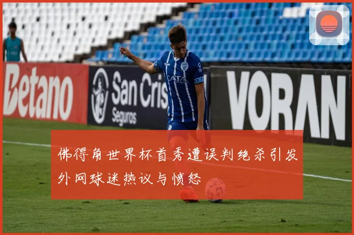 佛得角世界杯首秀遭误判绝杀引发外网球迷热议与愤怒