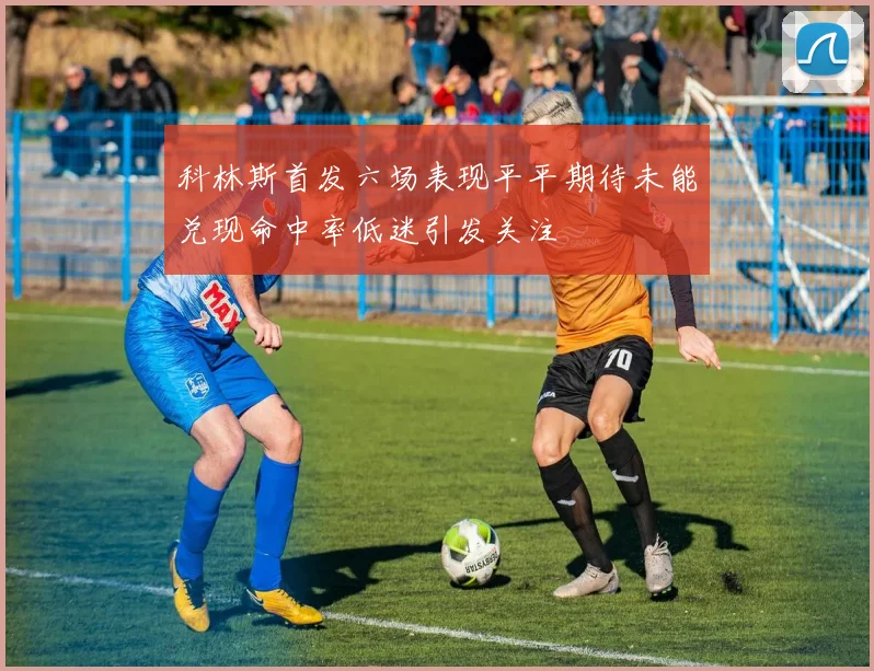 科林斯首发六场表现平平期待未能兑现命中率低迷引发关注