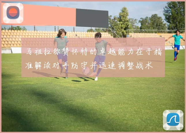 马祖拉称赞怀特的卓越能力在于精准解读对手防守并迅速调整战术