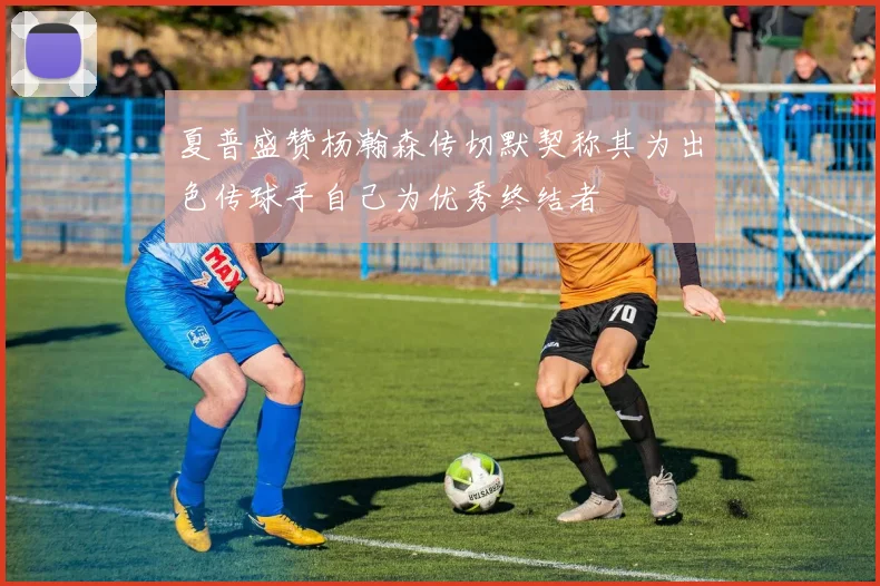 夏普盛赞杨瀚森传切默契称其为出色传球手自己为优秀终结者