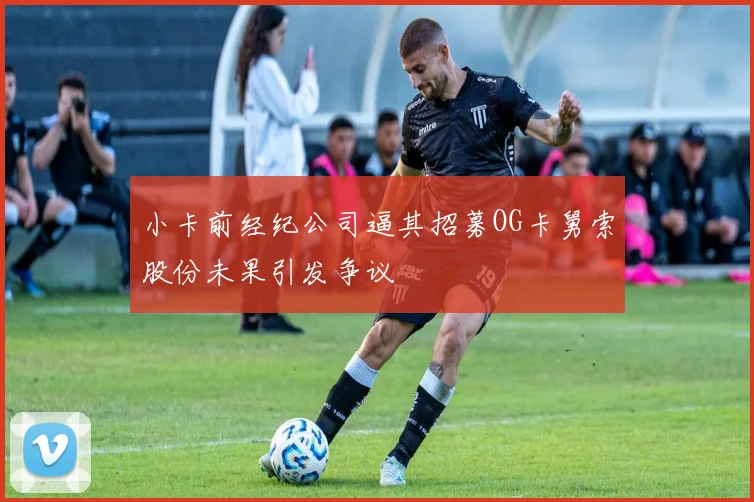 小卡前经纪公司逼其招募OG卡舅索股份未果引发争议