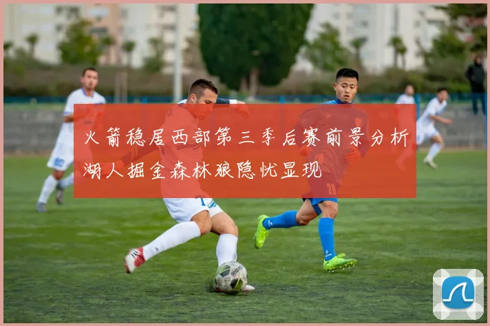 火箭稳居西部第三季后赛前景分析湖人掘金森林狼隐忧显现