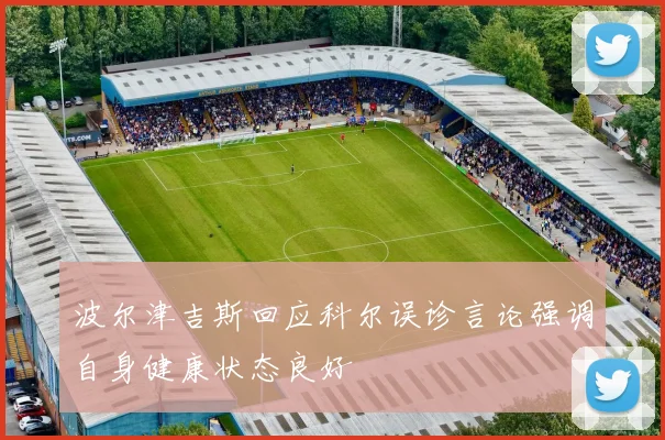 波尔津吉斯回应科尔误诊言论强调自身健康状态良好