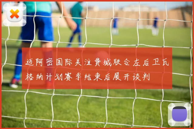 迈阿密国际关注费城联合左后卫瓦格纳计划赛季结束后展开谈判