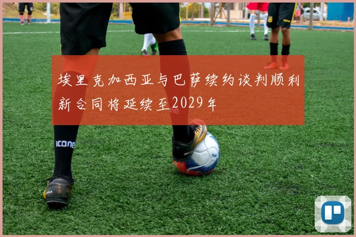 埃里克加西亚与巴萨续约谈判顺利新合同将延续至2029年