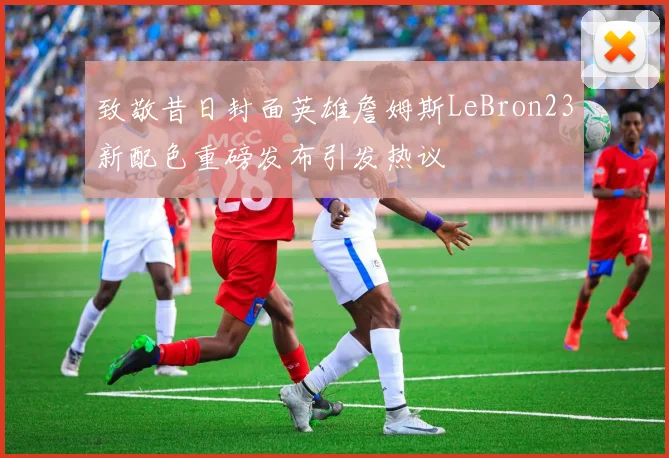 致敬昔日封面英雄詹姆斯LeBron23新配色重磅发布引发热议