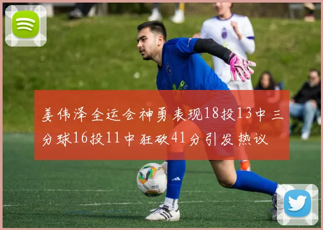 姜伟泽全运会神勇表现18投13中三分球16投11中狂砍41分引发热议