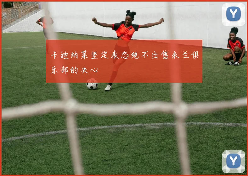 卡迪纳莱坚定表态绝不出售米兰俱乐部的决心