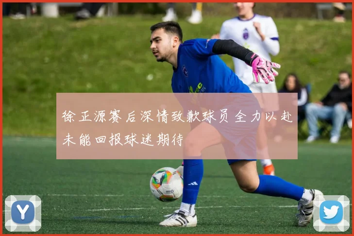 徐正源赛后深情致歉球员全力以赴未能回报球迷期待