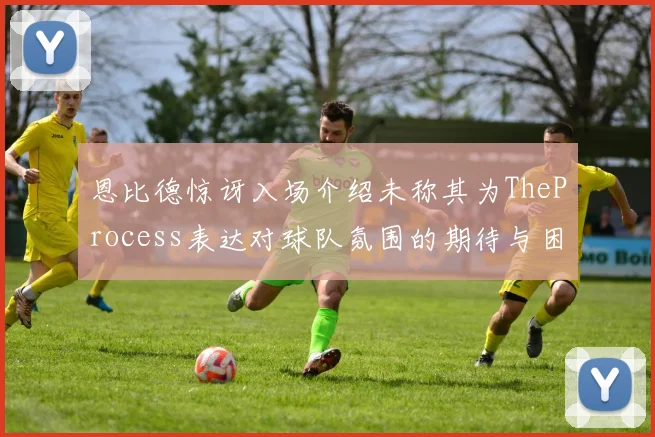 恩比德惊讶入场介绍未称其为TheProcess表达对球队氛围的期待与困惑