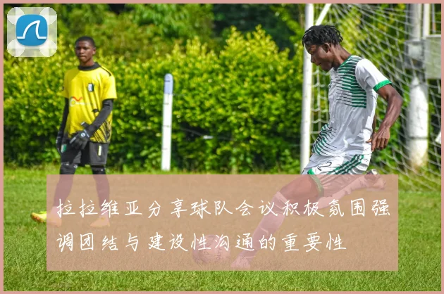 拉拉维亚分享球队会议积极氛围强调团结与建设性沟通的重要性