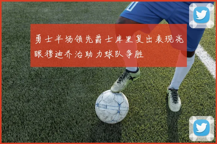 勇士半场领先爵士库里复出表现亮眼穆迪乔治助力球队争胜