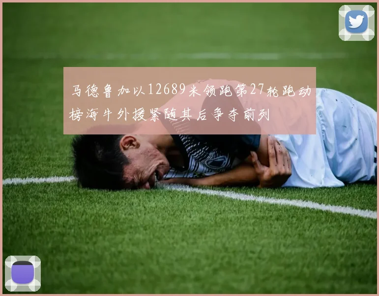 马德鲁加以12689米领跑第27轮跑动榜海牛外援紧随其后争夺前列