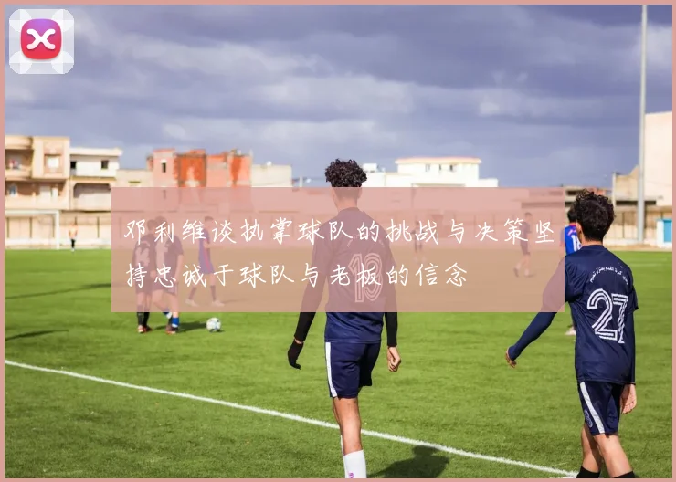 邓利维谈执掌球队的挑战与决策坚持忠诚于球队与老板的信念