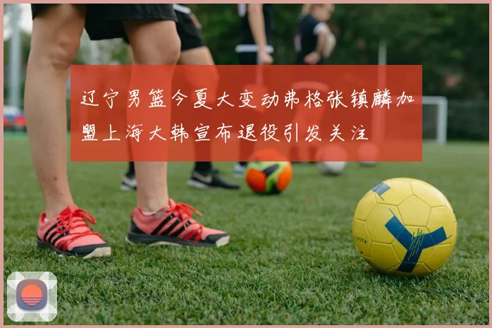 辽宁男篮今夏大变动弗格张镇麟加盟上海大韩宣布退役引发关注