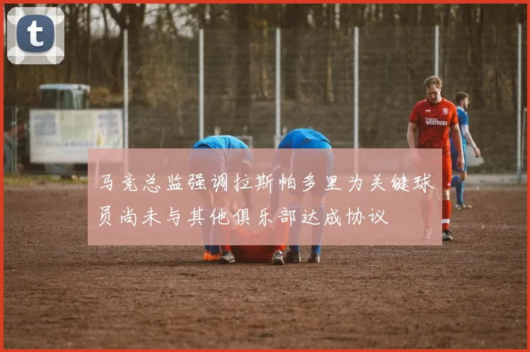 马竞总监强调拉斯帕多里为关键球员尚未与其他俱乐部达成协议