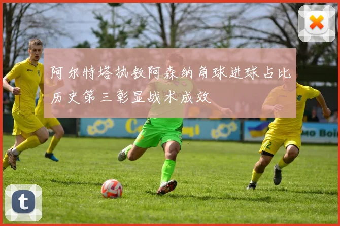 阿尔特塔执教阿森纳角球进球占比历史第三彰显战术成效