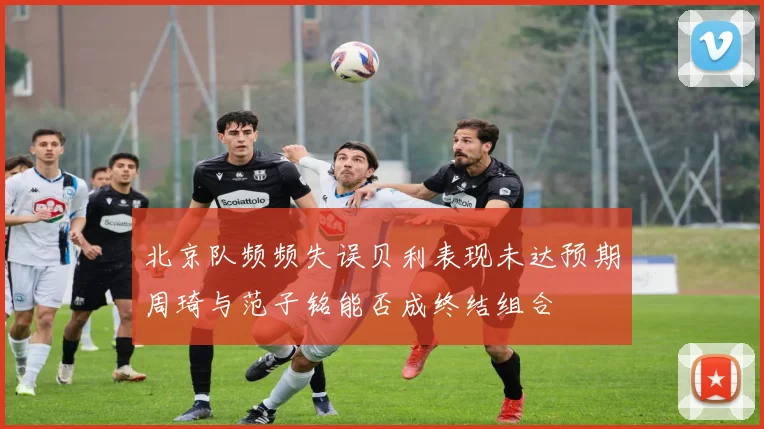 北京队频频失误贝利表现未达预期周琦与范子铭能否成终结组合