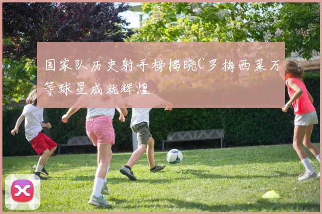 国家队历史射手榜揭晓C罗梅西莱万等球星成就辉煌