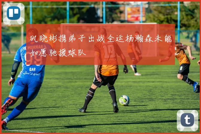 巩晓彬携弟子出战全运杨瀚森未能如愿驰援球队