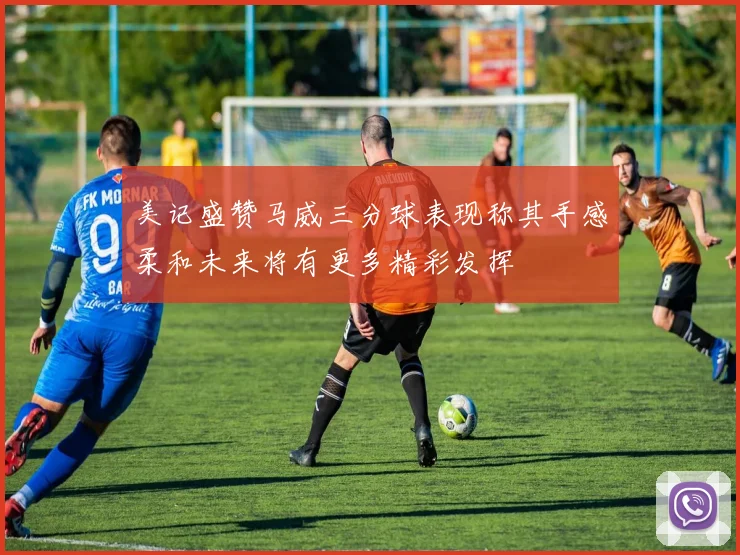 美记盛赞马威三分球表现称其手感柔和未来将有更多精彩发挥