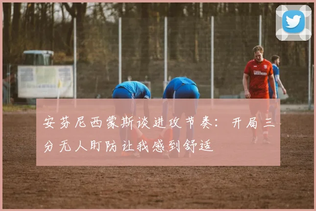 安芬尼西蒙斯谈进攻节奏：开局三分无人盯防让我感到舒适