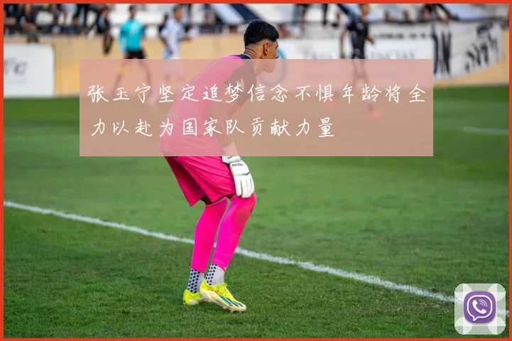 张玉宁坚定追梦信念不惧年龄将全力以赴为国家队贡献力量