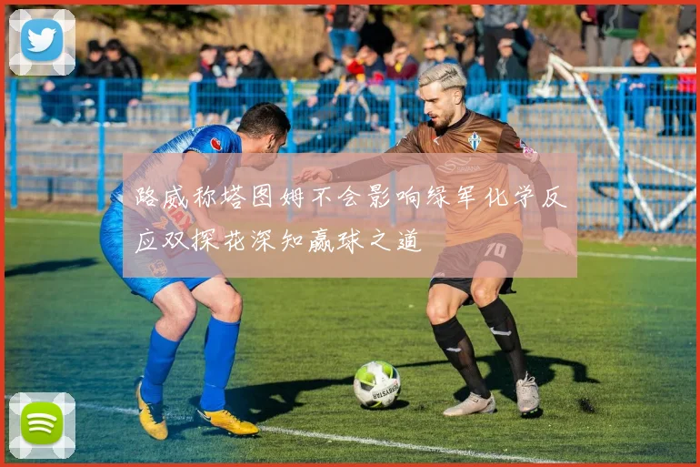 路威称塔图姆不会影响绿军化学反应双探花深知赢球之道