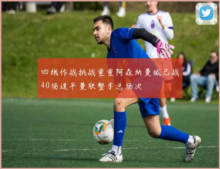 四线作战挑战重重阿森纳曼城已战40场追平曼联整季总场次